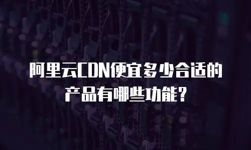 阿里云CDN便宜多少合适的产品有哪些功能？