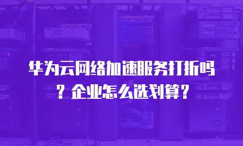 华为云网络加速服务打折吗？企业怎么选划算？