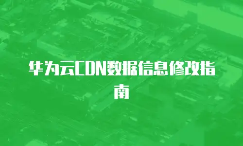华为云CDN数据信息修改指南