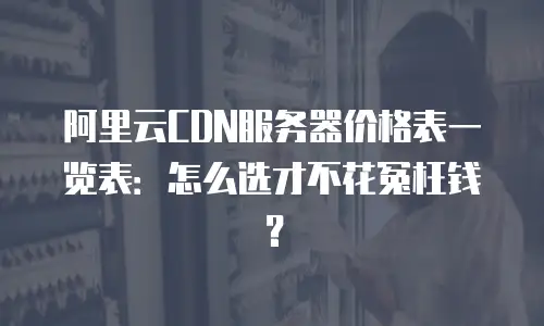 阿里云CDN服务器价格表一览表：怎么选才不花冤枉钱？
