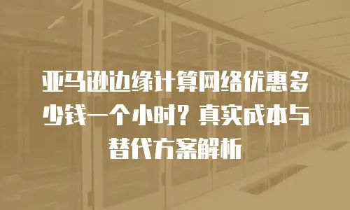 亚马逊边缘计算网络优惠多少钱一个小时？真实成本与替代方案解析
