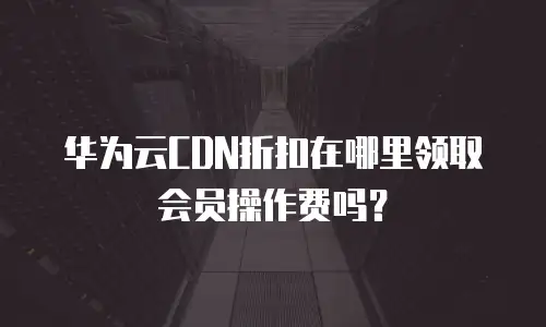 华为云CDN折扣在哪里领取会员操作费吗？