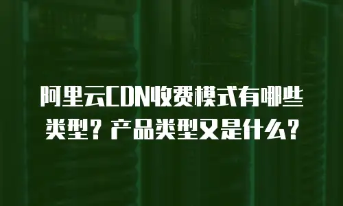 阿里云CDN收费模式有哪些类型？产品类型又是什么？