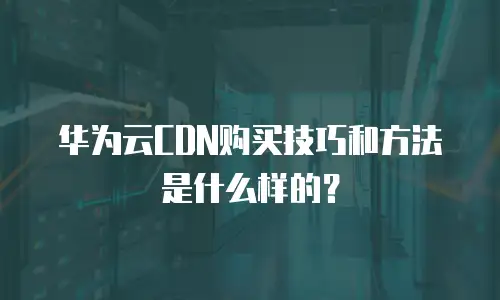 华为云CDN购买技巧和方法是什么样的？