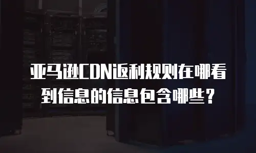 亚马逊CDN返利规则在哪看到信息的信息包含哪些？