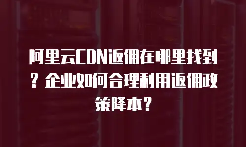 阿里云CDN返佣在哪里找到？企业如何合理利用返佣政策降本？