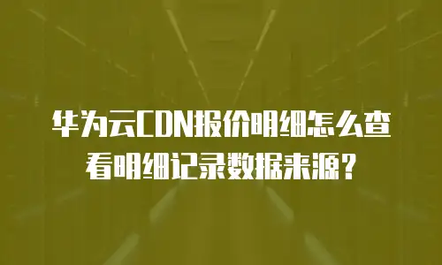 华为云CDN报价明细怎么查看明细记录数据来源？