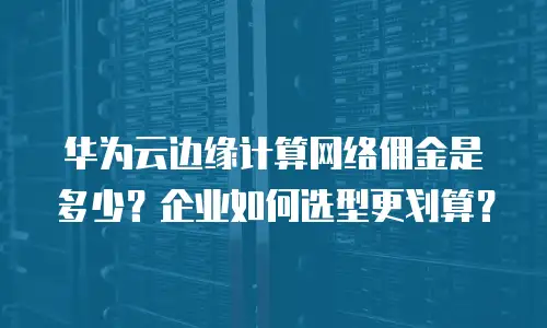 华为云边缘计算网络佣金是多少？企业如何选型更划算？