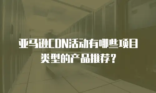 亚马逊CDN活动有哪些项目类型的产品推荐？