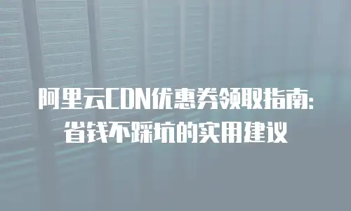 阿里云CDN优惠券领取指南：省钱不踩坑的实用建议