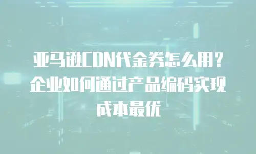 亚马逊CDN代金券怎么用？企业如何通过产品编码实现成本最优