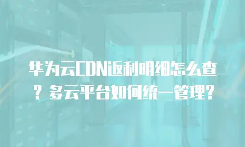 华为云CDN返利明细怎么查？多云平台如何统一管理？