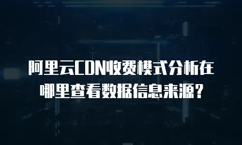 阿里云CDN收费模式分析在哪里查看数据信息来源？