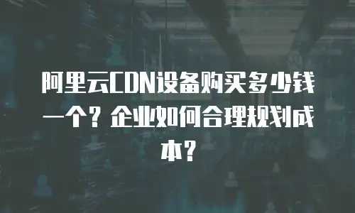 阿里云CDN设备购买多少钱一个？企业如何合理规划成本？