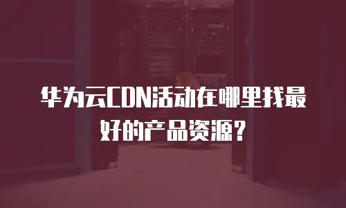 华为云CDN活动在哪里找最好的产品资源？