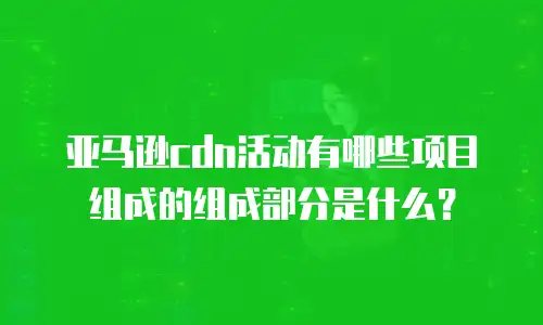 亚马逊cdn活动有哪些项目组成的组成部分是什么？