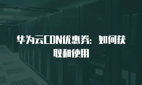 华为云CDN优惠券：如何获取和使用