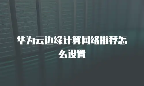 华为云边缘计算网络推荐怎么设置