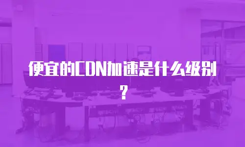 便宜的CDN加速是什么级别？