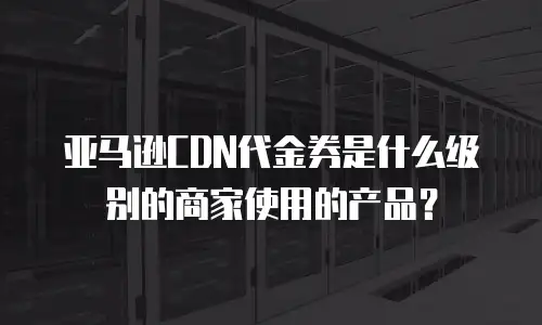 亚马逊CDN代金券是什么级别的商家使用的产品？