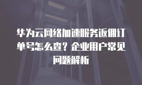 华为云网络加速服务返佣订单号怎么查？企业用户常见问题解析