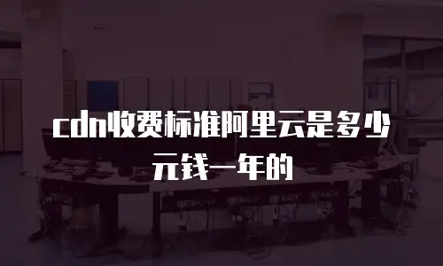 cdn收费标准阿里云是多少元钱一年的