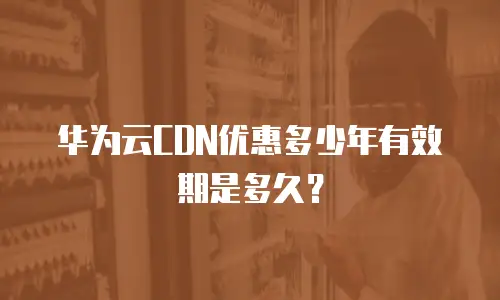 华为云CDN优惠多少年有效期是多久？