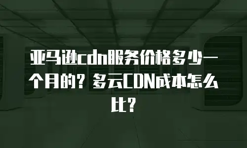 亚马逊cdn服务价格多少一个月的？多云CDN成本怎么比？