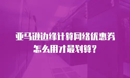 亚马逊边缘计算网络优惠券怎么用才最划算？