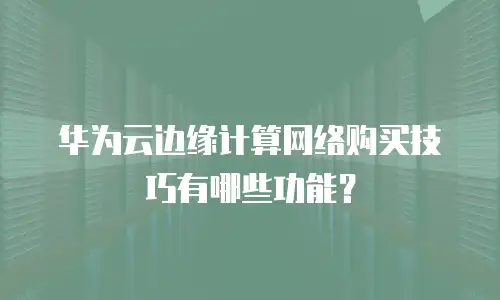 华为云边缘计算网络购买技巧有哪些功能？