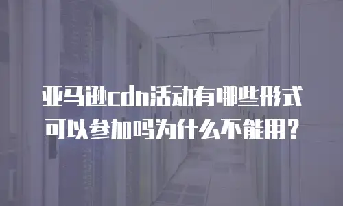 亚马逊cdn活动有哪些形式可以参加吗为什么不能用？
