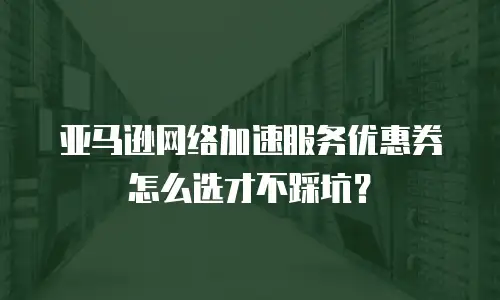 亚马逊网络加速服务优惠券怎么选才不踩坑？