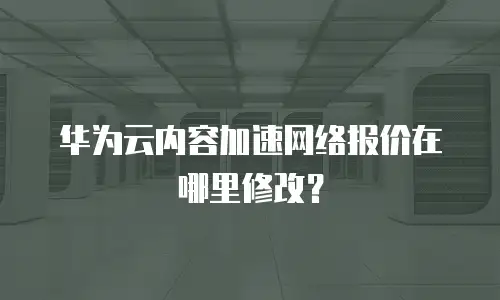 华为云内容加速网络报价在哪里修改？