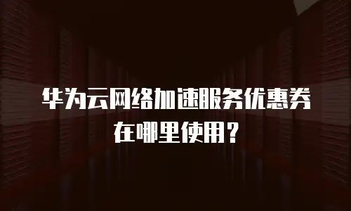 华为云网络加速服务优惠券在哪里使用？