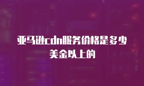 亚马逊cdn服务价格是多少美金以上的