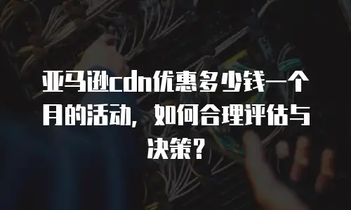 亚马逊cdn优惠多少钱一个月的活动，如何合理评估与决策？