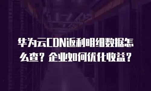 华为云CDN返利明细数据怎么查？企业如何优化收益？
