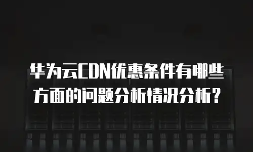 华为云CDN优惠条件有哪些方面的问题分析情况分析？