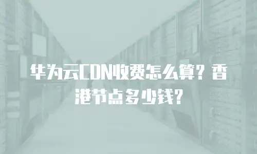 华为云CDN收费怎么算？香港节点多少钱？