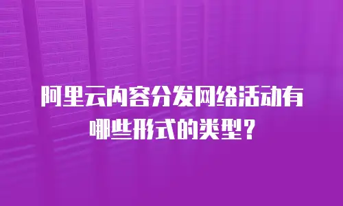 阿里云内容分发网络活动有哪些形式的类型？