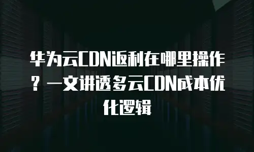 华为云CDN返利在哪里操作？一文讲透多云CDN成本优化逻辑