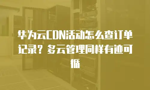 华为云CDN活动怎么查订单记录？多云管理同样有迹可循