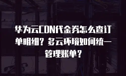 华为云CDN代金券怎么查订单明细？多云环境如何统一管理账单？