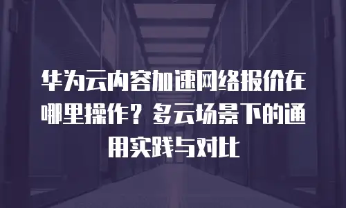 华为云内容加速网络报价在哪里操作？多云场景下的通用实践与对比