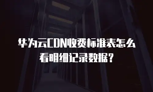 华为云CDN收费标准表怎么看明细记录数据？