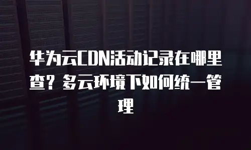 华为云CDN活动记录在哪里查？多云环境下如何统一管理