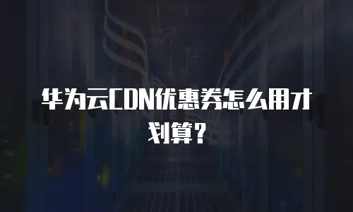 华为云CDN优惠券怎么用才划算？