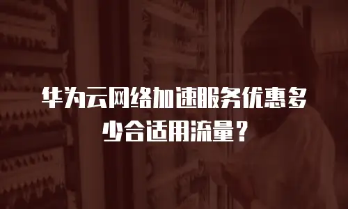 华为云网络加速服务优惠多少合适用流量？