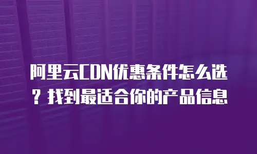 阿里云CDN优惠条件怎么选？找到最适合你的产品信息