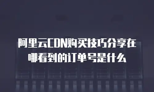 阿里云CDN购买技巧分享在哪看到的订单号是什么